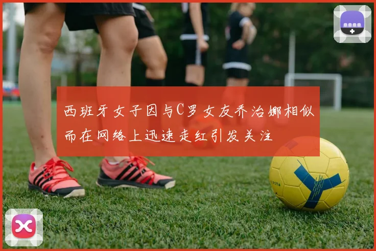 西班牙女子因与C罗女友乔治娜相似而在网络上迅速走红引发关注