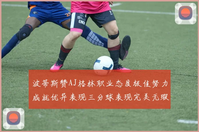 波蒂斯赞AJ格林职业态度极佳努力成就优异表现三分球表现完美无瑕