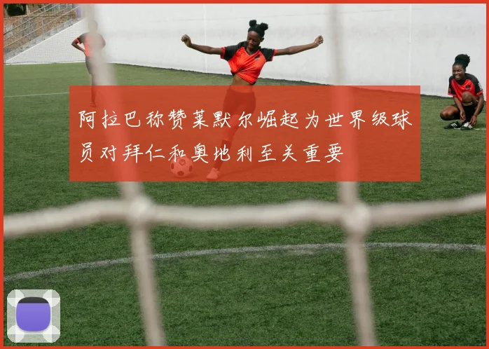 阿拉巴称赞莱默尔崛起为世界级球员对拜仁和奥地利至关重要